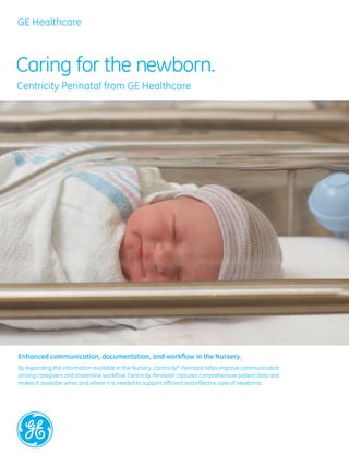 GE Healthcare



Caring for the newborn.
Centricity Perinatal from GE Healthcare




Enhanced communication, documentation, and workflow in the Nursery.
By expanding the information available in the Nursery, Centricity® Perinatal helps improve communication
among caregivers and streamline workflow. Centricity Perinatal captures comprehensive patient data and
makes it available when and where it is needed to support efficient and effective care of newborns.
 
