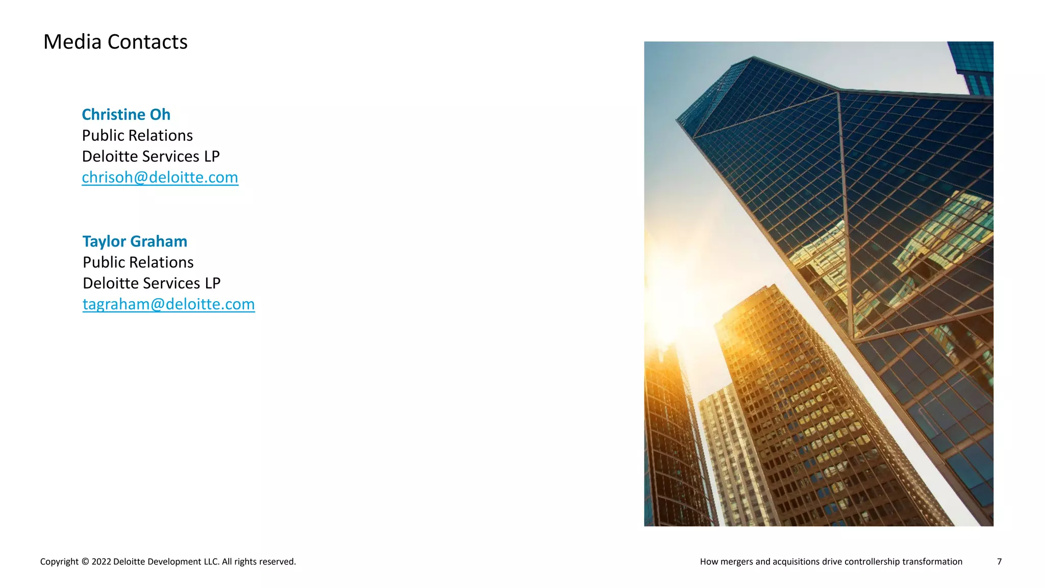 How mergers and acquisitions drive controllership transformation
Copyright © 2022 Deloitte Development LLC. All rights reserved. 7
Media Contacts
Christine Oh
Public Relations
Deloitte Services LP
chrisoh@deloitte.com
Taylor Graham
Public Relations
Deloitte Services LP
tagraham@deloitte.com
 