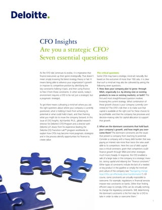 1
CFO Insights
Are you a strategic CFO?
Seven essential questions
As the CFO role continues to evolve, it is imperative that
finance executives up their game strategically. That doesn’t
mean simply knowing the latest strategy theory or fad. It
means being able to advance your organization’s growth
or improve its competitive position by identifying the
key constraints holding it back, and then using finance
to free it from those constraints. In other words, today’s
environment requires a CFO to be not just a strategist, but
a pragmatic strategist.
To get there means cultivating a mind-set where you ask
the right questions about where your company is currently
positioned, what is holding it back from achieving its
potential or what could hold it back, and then framing
what you might do to move the company forward. In this
issue of CFO Insights, Ajit Kambil, Ph.D., global research
director for Deloitte’s CFO Program and a director with
Deloitte LLP, draws from his experience leading the
Deloitte CFO Transition Lab™ program worldwide to
explain how CFOs may become more pragmatic strategists
and in the process identify opportunities for finance to
create value.
The critical questions
Some CFOs may have a strategic mind-set naturally. But
based on the outcomes of more than 100 Labs, it is clear
that such a mind-set may also be cultivated by asking the
following seven questions:
1.	How does your company plan to grow: through
M&A, organically (i.e. by driving new or existing
products to new or existing markets), or both? The
first and most straightforward question involves
knowing the current strategy: What combination of
these growth choices is your company currently com-
mitted to? The CFO’s role then is to make sure that
capital is available at the right cost for these choices to
be profitable, and that the company has processes and
decision-making rules for capital allocation to support
that growth.
2.	What are the dominant constraints that hold back
your company’s growth, and how might you over-
come them? The dominant constraints are the issues
that prevent a company from reaching its potential.
Consider a company with a heavy debt burden that was
paying an interest rate more than twice the rates avail-
able to its competitors. Here the cost of debt capital
was a critical constraint, given that competitors could
finance growth through M&A and other strategies
much more cheaply. In response, the CFO enabled a
sale of a large stake in the company to a strategic inves-
tor, raising capital and relaxing the “finance constraint.”
Other types of constraints include the lack of a needed
or key product in the pipeline or simply the mind-set
and culture of the company (see “Navigating change:
How CFOs can effectively drive transformation”). Of
course, some constraints are virtually impossible to
overcome. For example, regulations in financial services
impose new constraints on banks. Other than finding
efficient ways to comply, CFOs can do virtually nothing
to change the regulatory constraints. Still, determining
the dominant constraints is the first step for a CFO to
take in order to relax or overcome them.1
 