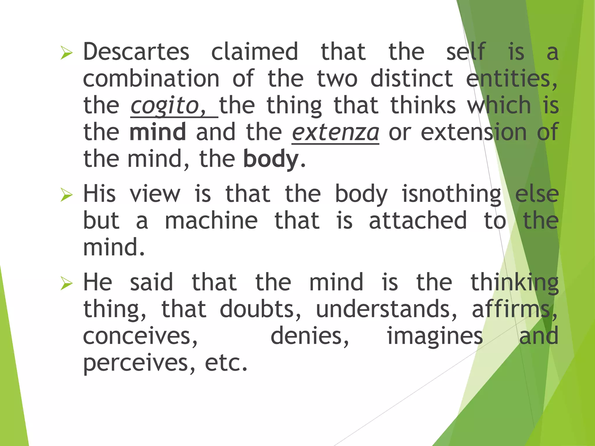  Descartes claimed that the self is a
combination of the two distinct entities,
the cogito, the thing that thinks which is
the mind and the extenza or extension of
the mind, the body.
 His view is that the body isnothing else
but a machine that is attached to the
mind.
 He said that the mind is the thinking
thing, that doubts, understands, affirms,
conceives, denies, imagines and
perceives, etc.
 