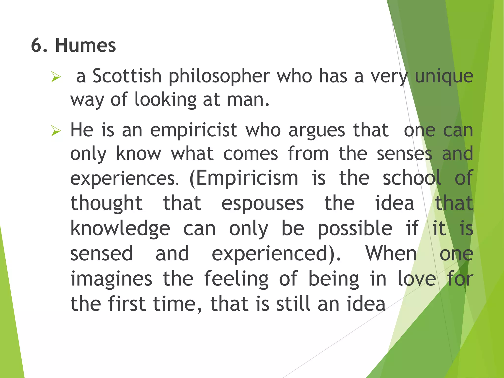 6. Humes
 a Scottish philosopher who has a very unique
way of looking at man.
 He is an empiricist who argues that one can
only know what comes from the senses and
experiences. (Empiricism is the school of
thought that espouses the idea that
knowledge can only be possible if it is
sensed and experienced). When one
imagines the feeling of being in love for
the first time, that is still an idea
 