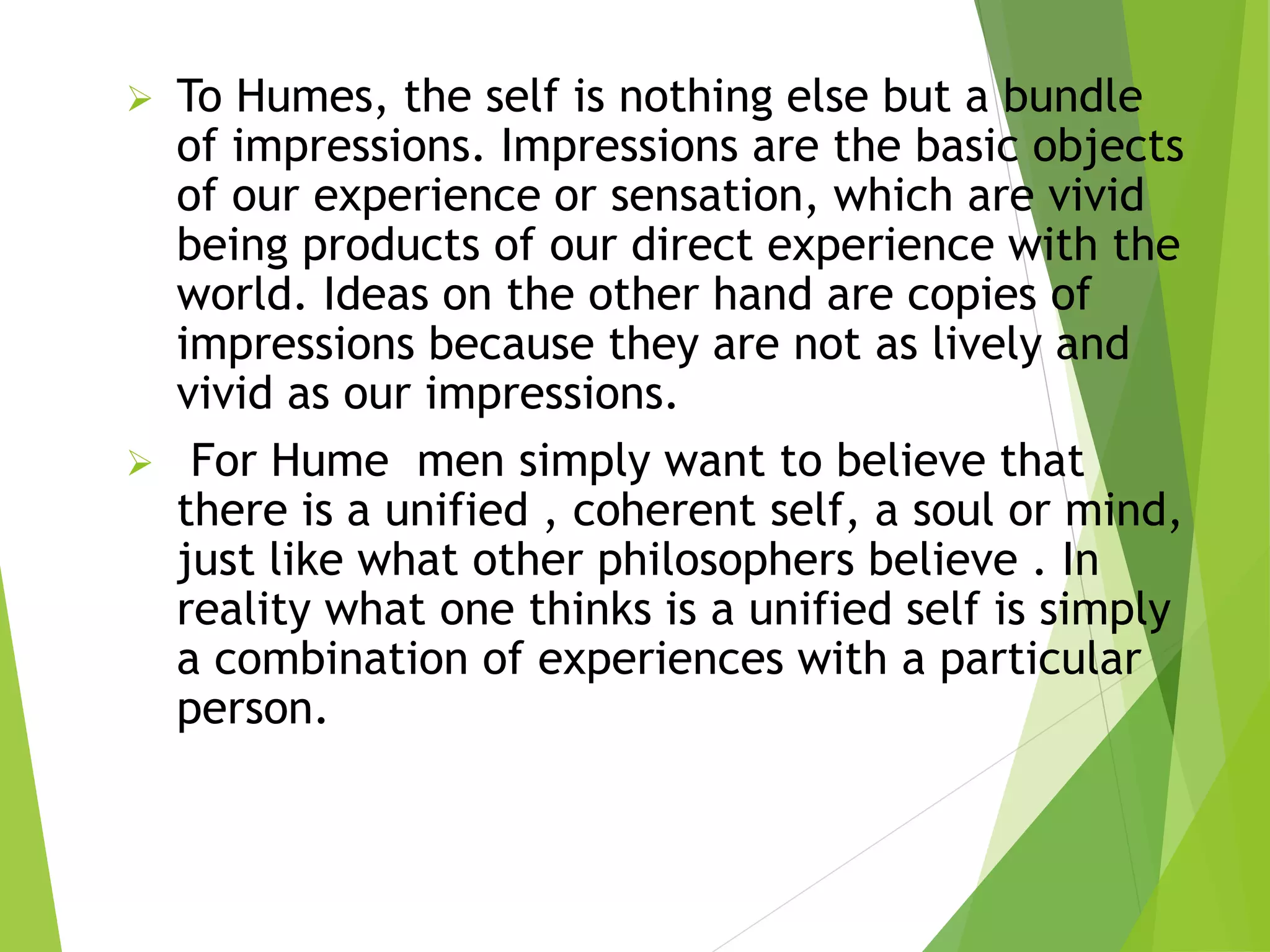  To Humes, the self is nothing else but a bundle
of impressions. Impressions are the basic objects
of our experience or sensation, which are vivid
being products of our direct experience with the
world. Ideas on the other hand are copies of
impressions because they are not as lively and
vivid as our impressions.
 For Hume men simply want to believe that
there is a unified , coherent self, a soul or mind,
just like what other philosophers believe . In
reality what one thinks is a unified self is simply
a combination of experiences with a particular
person.
 
