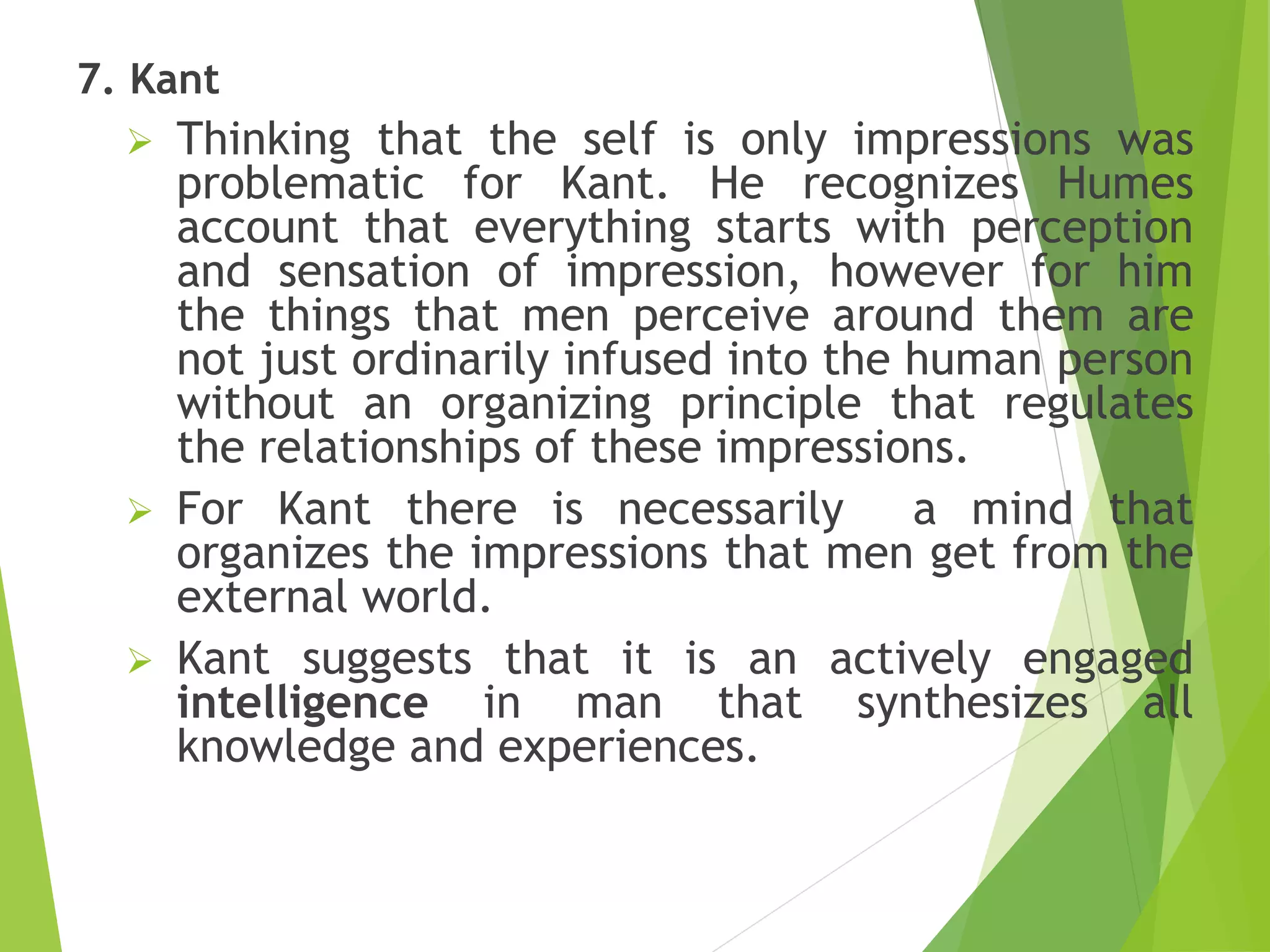 7. Kant
 Thinking that the self is only impressions was
problematic for Kant. He recognizes Humes
account that everything starts with perception
and sensation of impression, however for him
the things that men perceive around them are
not just ordinarily infused into the human person
without an organizing principle that regulates
the relationships of these impressions.
 For Kant there is necessarily a mind that
organizes the impressions that men get from the
external world.
 Kant suggests that it is an actively engaged
intelligence in man that synthesizes all
knowledge and experiences.
 