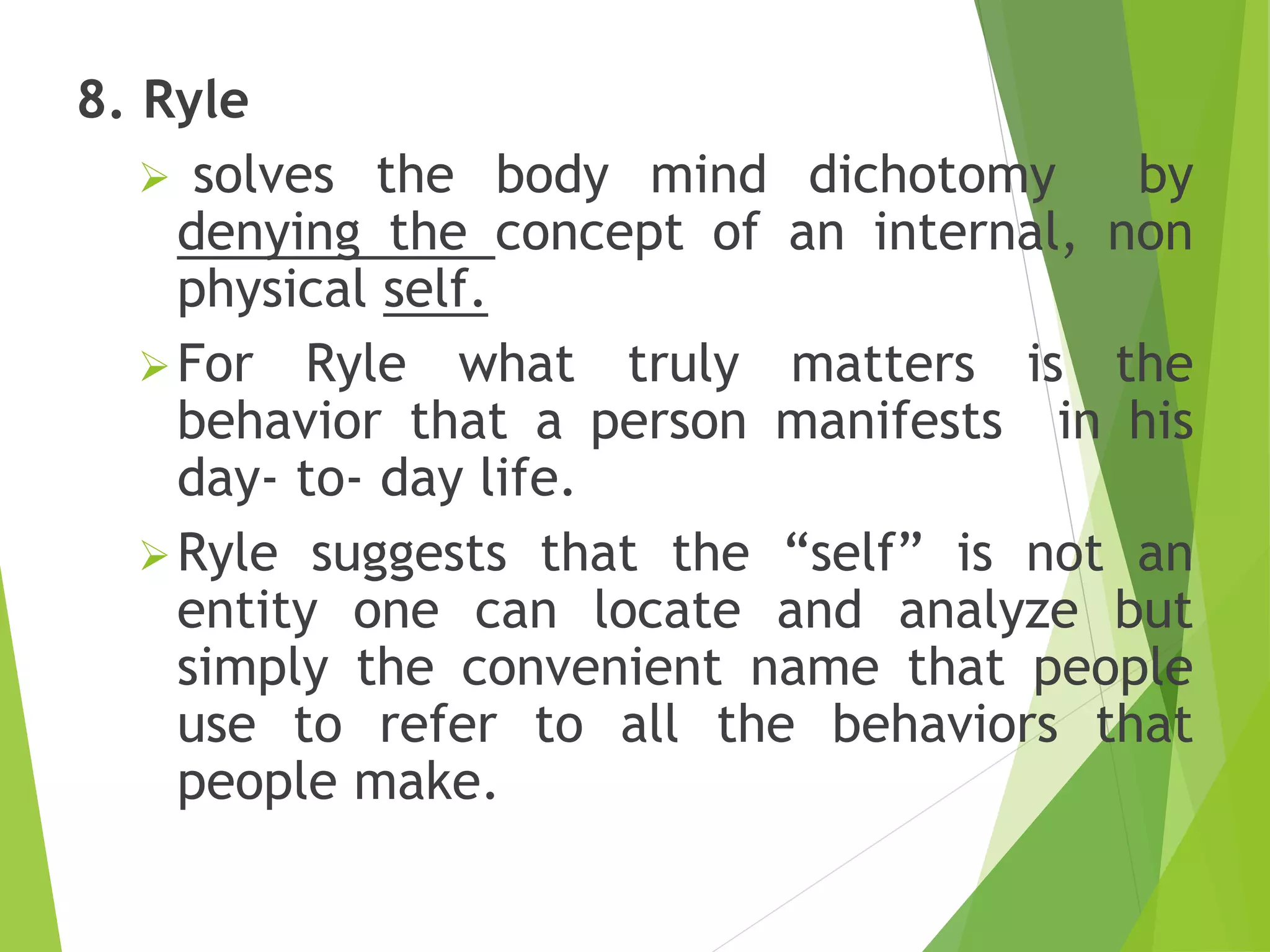 8. Ryle
 solves the body mind dichotomy by
denying the concept of an internal, non
physical self.
For Ryle what truly matters is the
behavior that a person manifests in his
day- to- day life.
Ryle suggests that the “self” is not an
entity one can locate and analyze but
simply the convenient name that people
use to refer to all the behaviors that
people make.
 