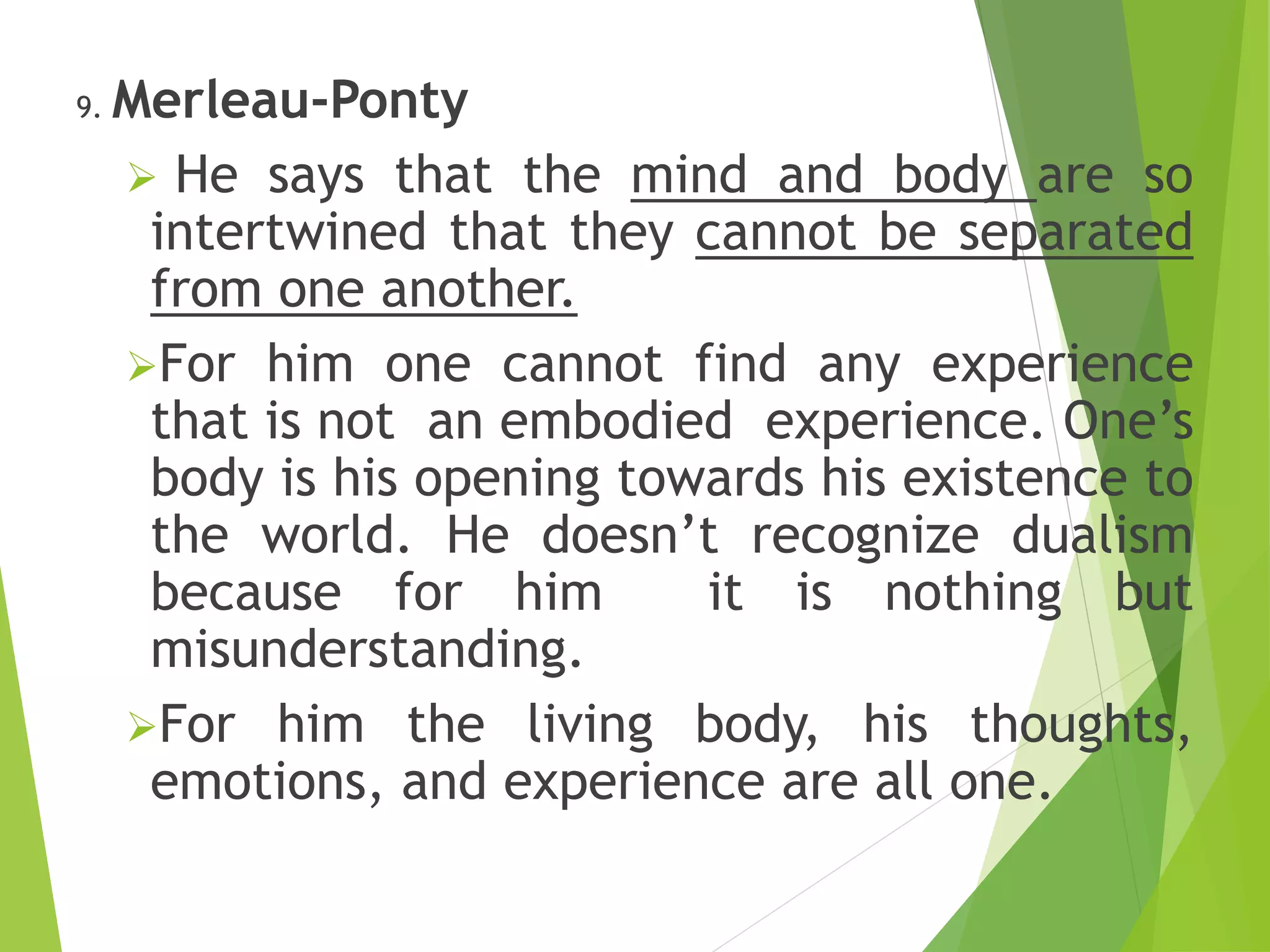 9. Merleau-Ponty
 He says that the mind and body are so
intertwined that they cannot be separated
from one another.
For him one cannot find any experience
that is not an embodied experience. One’s
body is his opening towards his existence to
the world. He doesn’t recognize dualism
because for him it is nothing but
misunderstanding.
For him the living body, his thoughts,
emotions, and experience are all one.
 