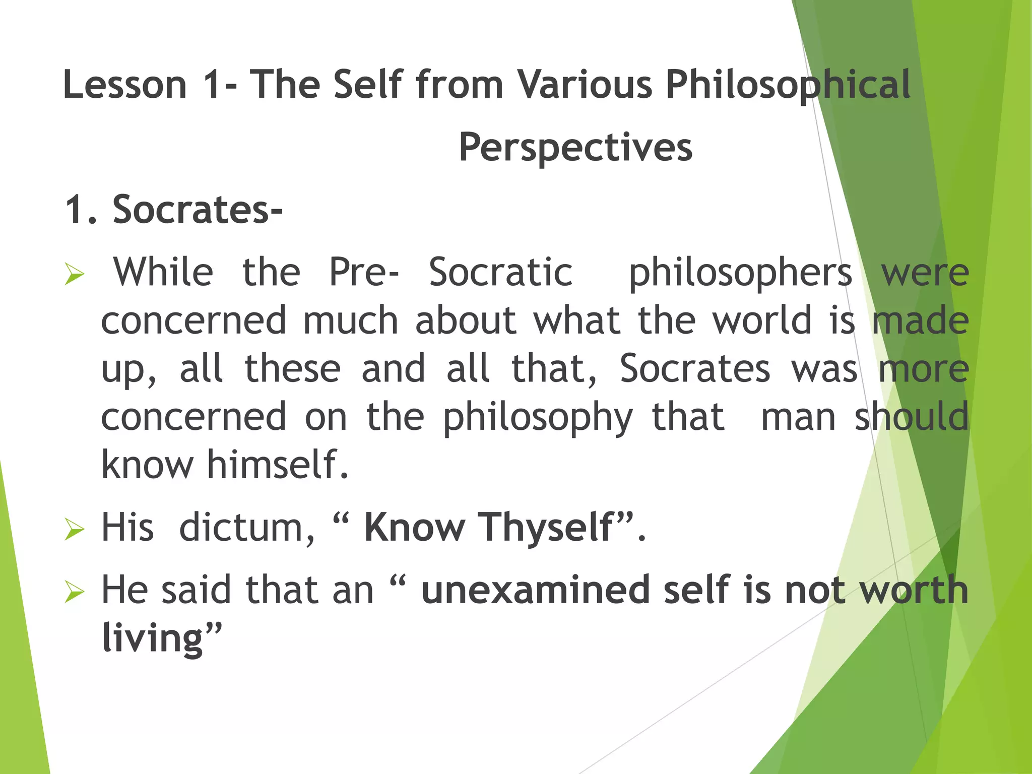 Lesson 1- The Self from Various Philosophical
Perspectives
1. Socrates-
 While the Pre- Socratic philosophers were
concerned much about what the world is made
up, all these and all that, Socrates was more
concerned on the philosophy that man should
know himself.
 His dictum, “ Know Thyself”.
 He said that an “ unexamined self is not worth
living”
 