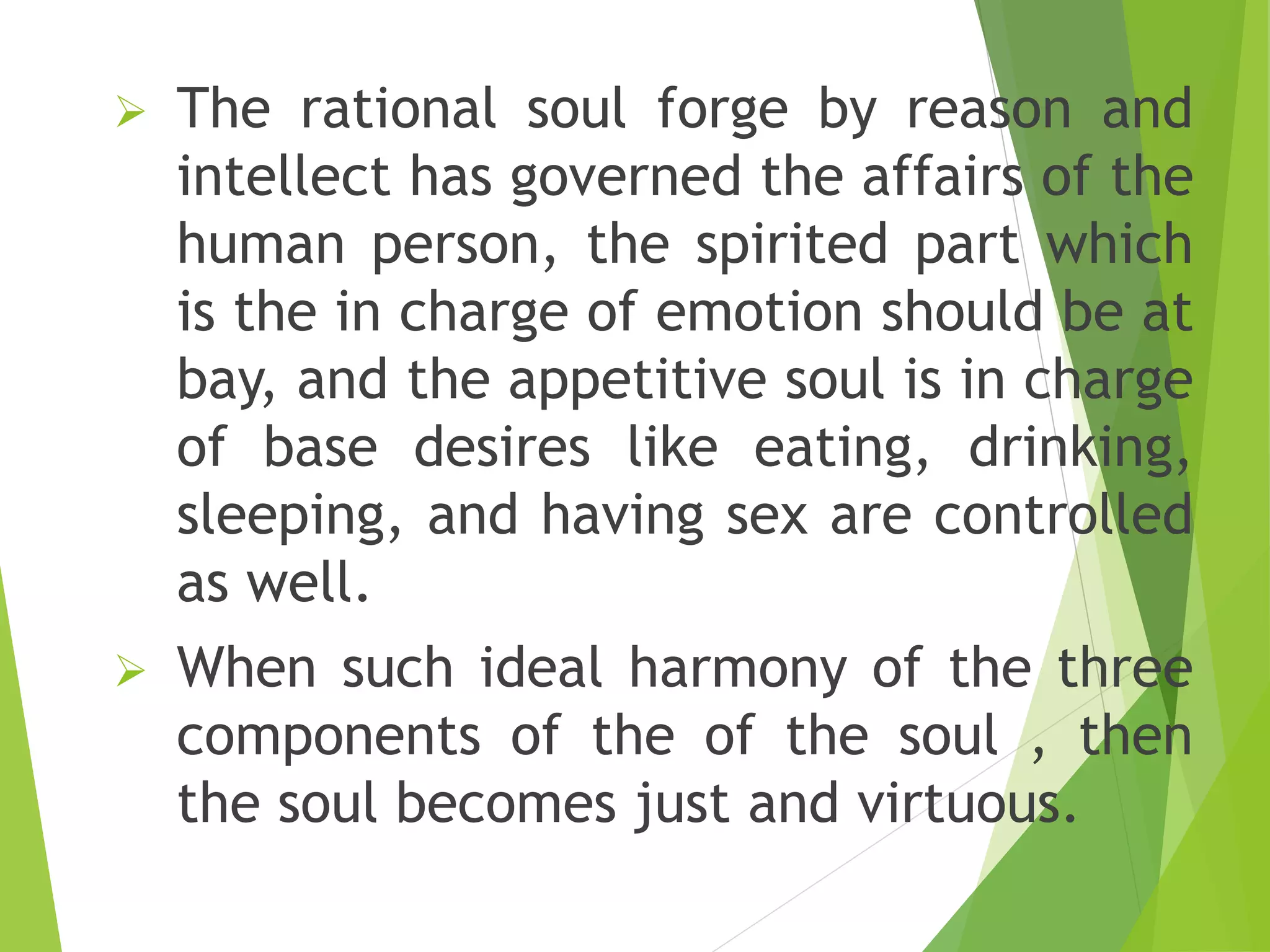  The rational soul forge by reason and
intellect has governed the affairs of the
human person, the spirited part which
is the in charge of emotion should be at
bay, and the appetitive soul is in charge
of base desires like eating, drinking,
sleeping, and having sex are controlled
as well.
 When such ideal harmony of the three
components of the of the soul , then
the soul becomes just and virtuous.
 