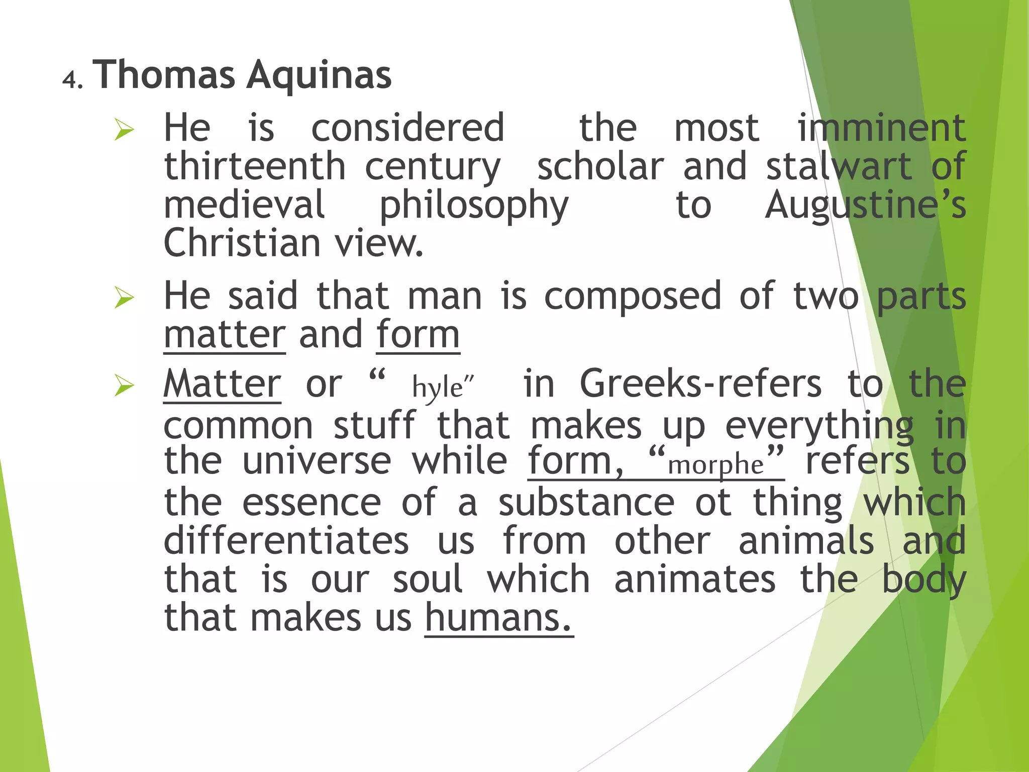 4. Thomas Aquinas
 He is considered the most imminent
thirteenth century scholar and stalwart of
medieval philosophy to Augustine’s
Christian view.
 He said that man is composed of two parts
matter and form
 Matter or “ hyle” in Greeks-refers to the
common stuff that makes up everything in
the universe while form, “morphe” refers to
the essence of a substance ot thing which
differentiates us from other animals and
that is our soul which animates the body
that makes us humans.
 