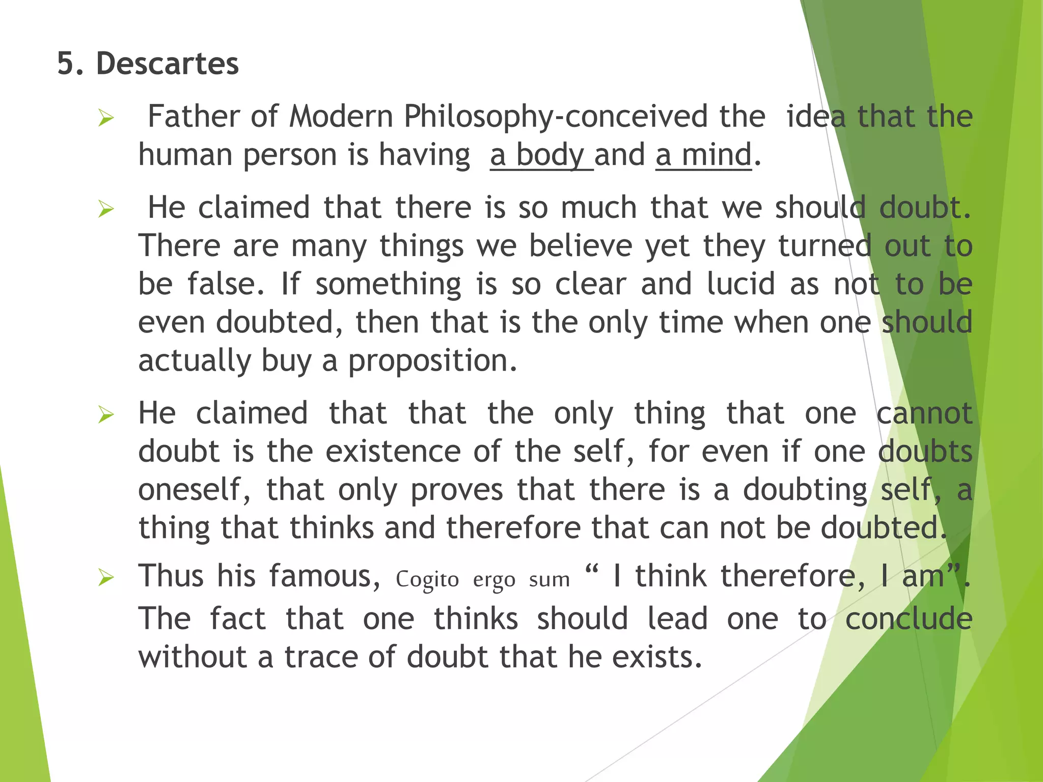 5. Descartes
 Father of Modern Philosophy-conceived the idea that the
human person is having a body and a mind.
 He claimed that there is so much that we should doubt.
There are many things we believe yet they turned out to
be false. If something is so clear and lucid as not to be
even doubted, then that is the only time when one should
actually buy a proposition.
 He claimed that that the only thing that one cannot
doubt is the existence of the self, for even if one doubts
oneself, that only proves that there is a doubting self, a
thing that thinks and therefore that can not be doubted.
 Thus his famous, Cogito ergo sum “ I think therefore, I am”.
The fact that one thinks should lead one to conclude
without a trace of doubt that he exists.
 