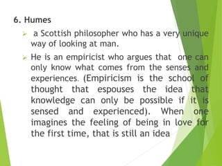 6. Humes
 a Scottish philosopher who has a very unique
way of looking at man.
 He is an empiricist who argues that one can
only know what comes from the senses and
experiences. (Empiricism is the school of
thought that espouses the idea that
knowledge can only be possible if it is
sensed and experienced). When one
imagines the feeling of being in love for
the first time, that is still an idea
 