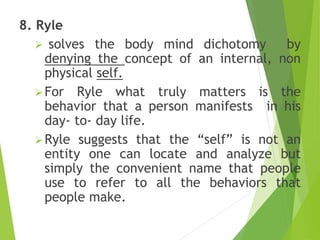8. Ryle
 solves the body mind dichotomy by
denying the concept of an internal, non
physical self.
For Ryle what truly matters is the
behavior that a person manifests in his
day- to- day life.
Ryle suggests that the “self” is not an
entity one can locate and analyze but
simply the convenient name that people
use to refer to all the behaviors that
people make.
 