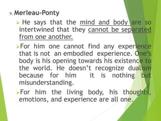 9. Merleau-Ponty
 He says that the mind and body are so
intertwined that they cannot be separated
from one another.
For him one cannot find any experience
that is not an embodied experience. One’s
body is his opening towards his existence to
the world. He doesn’t recognize dualism
because for him it is nothing but
misunderstanding.
For him the living body, his thoughts,
emotions, and experience are all one.
 