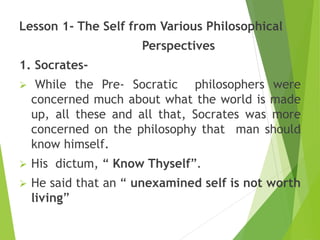 Lesson 1- The Self from Various Philosophical
Perspectives
1. Socrates-
 While the Pre- Socratic philosophers were
concerned much about what the world is made
up, all these and all that, Socrates was more
concerned on the philosophy that man should
know himself.
 His dictum, “ Know Thyself”.
 He said that an “ unexamined self is not worth
living”
 