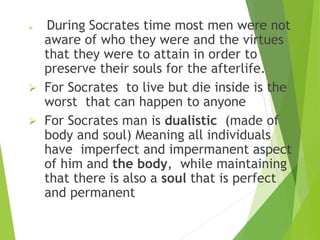  During Socrates time most men were not
aware of who they were and the virtues
that they were to attain in order to
preserve their souls for the afterlife.
 For Socrates to live but die inside is the
worst that can happen to anyone
 For Socrates man is dualistic (made of
body and soul) Meaning all individuals
have imperfect and impermanent aspect
of him and the body, while maintaining
that there is also a soul that is perfect
and permanent
 