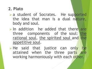 2. Plato
 a student of Socrates. He supported
the idea that man is a dual nature,
body and soul.
 In addition he added that there are
three components of the soul: the
rational soul, the spirited soul and the
appetitive soul.
 He said that justice can only be
attained when the three parts are
working harmoniously with each other.
 