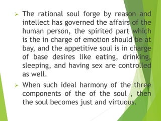  The rational soul forge by reason and
intellect has governed the affairs of the
human person, the spirited part which
is the in charge of emotion should be at
bay, and the appetitive soul is in charge
of base desires like eating, drinking,
sleeping, and having sex are controlled
as well.
 When such ideal harmony of the three
components of the of the soul , then
the soul becomes just and virtuous.
 