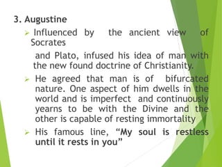 3. Augustine
 Influenced by the ancient view of
Socrates
and Plato, infused his idea of man with
the new found doctrine of Christianity.
 He agreed that man is of bifurcated
nature. One aspect of him dwells in the
world and is imperfect and continuously
yearns to be with the Divine and the
other is capable of resting immortality
 His famous line, “My soul is restless
until it rests in you”
 