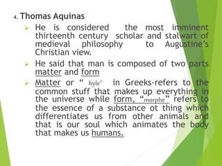 4. Thomas Aquinas
 He is considered the most imminent
thirteenth century scholar and stalwart of
medieval philosophy to Augustine’s
Christian view.
 He said that man is composed of two parts
matter and form
 Matter or “ hyle” in Greeks-refers to the
common stuff that makes up everything in
the universe while form, “morphe” refers to
the essence of a substance ot thing which
differentiates us from other animals and
that is our soul which animates the body
that makes us humans.
 