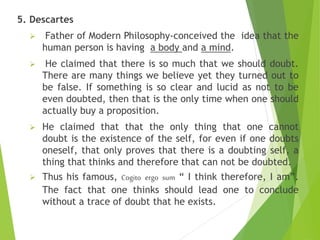 5. Descartes
 Father of Modern Philosophy-conceived the idea that the
human person is having a body and a mind.
 He claimed that there is so much that we should doubt.
There are many things we believe yet they turned out to
be false. If something is so clear and lucid as not to be
even doubted, then that is the only time when one should
actually buy a proposition.
 He claimed that that the only thing that one cannot
doubt is the existence of the self, for even if one doubts
oneself, that only proves that there is a doubting self, a
thing that thinks and therefore that can not be doubted.
 Thus his famous, Cogito ergo sum “ I think therefore, I am”.
The fact that one thinks should lead one to conclude
without a trace of doubt that he exists.
 