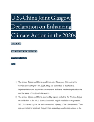 U.S.-China Joint Glasgow
Declaration on Enhancing
Climate Action in the 2020s
MEDIA NOTE
OFFICE OF THE SPOKESPERSON
NOVEMBER 10, 2021
Share
1. The United States and China recall their Joint Statement Addressing the
Climate Crisis of April 17th, 2021. They are committed to its effective
implementation and appreciate the intensive work that has taken place to date
and the value of continued discussion.
2. The United States and China, alarmed by reports including the Working Group
I Contribution to the IPCC Sixth Assessment Report released on August 9th,
2021, further recognize the seriousness and urgency of the climate crisis. They
are committed to tackling it through their respective accelerated actions in the
 