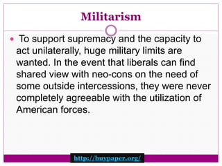 Militarism 
 To support supremacy and the capacity to 
act unilaterally, huge military limits are 
wanted. In the event that liberals can find 
shared view with neo-cons on the need of 
some outside intercessions, they were never 
completely agreeable with the utilization of 
American forces. 
http://buypaper.org/ 
 