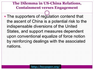 The Dilemma in US-China Relations, 
Containment verses Engagement 
 The supporters of regulation contend that 
the ascent of China is a potential risk to the 
indispensable diversions of the United 
States, and support measures dependent 
upon conventional equalize of force notion 
by reinforcing dealings with the associated 
nations. 
http://buypaper.org/ 
 