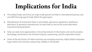 Implications for India
● The United States and China are major trade partners of India in international business and
can fulfill the huge gap of trade deficit through export.
● Diversification of investment flows in automobile, agriculture, equipment, healthcare,
electronics & garments manufacturers to seek India as one of the sound alternative
manufacturing destinations.
● India can seek more opportunities in the enhancement of information and communication
technology, eCommerce, the chemical industry, outsourcing, and the automotive sector.
● Some of the key factors of Indian economy are emerging economy, highly skilled manpower,
huge market size, business outsourcing, stability in the growth.
 