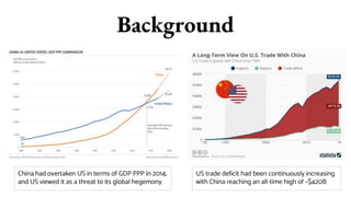 Background
China had overtaken US in terms of GDP PPP in 2014,
and US viewed it as a threat to its global hegemony
US trade deficit had been continuously increasing
with China reaching an all-time high of ~$420B
 