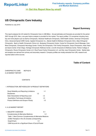 Find Industry reports, Company profiles
ReportLinker                                                                     and Market Statistics
                                              >> Get this Report Now by email!



US Chiropractic Care Industry
Published on July 2010

                                                                                                          Report Summary

This report analyzes the US market for Chiropractic Care in US$ Billion. Annual estimates and forecasts are provided for the period
2007 through 2015. Also, a six-year historic analysis is provided for this market. The report profiles 112 companies including many
key and niche players such as Aarhus Chiropractic, Absolute Healthcare Chiropractic, ACM Health Centers, American Chiropractic
Clinic, Advanced Spinal CARE Center, Applied Chiropractic Inc., Atlanta Health & Wellness Chiropractic Clinic, Atlas Orthogonal
Chiropractic, Back to Health Chiropractic Clinics Ltd., Bodywise Chiropractic Center, Center for Chiropractic Care & Massage, Care
More Chiropractic, Chiropractic Neurology Center, Family Life Chiropractic, Fish Family Chiropractic, Grace Chiropractic, Head, Neck
and Spine Center of San Diego, Heritage Chiropractic Wellness Center, Lincroft chiropractic & Wellness Center, Palmer College of
Chiropractic, Rivera Chiropractic Center LLC, RiverTowne Family Chiropractic LLC, and San Jose Chiropractic Center. Market data
and analytics are derived from primary and secondary research. Company profiles are mostly extracted from URL research and
reported select online sources.




                                                                                                           Table of Content


CHIROPRACTIC CAREMCP-6218
A US MARKET REPORT



                                      CONTENTS



 I. INTRODUCTION, METHODOLOGY & PRODUCT DEFINITIONS


     Study Reliability and Reporting Limitations                 I-1
     Disclaimers                                        I-2
     Data Interpretation & Reporting Level                      I-3
      Quantitative Techniques & Analytics                       I-3
     Product Definitions and Scope of Study                      I-3



II. A US MARKET REPORT


 1. INDUSTRY OVERVIEW                                           II-1
     Complementary & Alternative Medicine                         II-1
      Table 1: Most Common Complementary & Alternative Medicine
      (CAM) Therapies in the US (includes corresponding
      Graph/Chart)                                       II-1
      CAM Accounts for a Significant Share of Out-of-Pocket



US Chiropractic Care Industry (From Slideshare)                                                                               Page 1/6
 