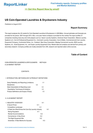 Find Industry reports, Company profiles
ReportLinker                                                                                                 and Market Statistics
                                             >> Get this Report Now by email!



US Coin-Operated Laundries & Drycleaners Industry
Published on August 2010

                                                                                                                           Report Summary

This report analyzes the US market for Coin-Operated Laundries & Drycleaners in US$ Million. Annual estimates and forecasts are
provided for the period 2007 through 2015. Also, a six-year historic analysis is provided for this market.The report profiles 37
companies including many key and niche players such as Aaxon Laundry Systems, American Dryer Corporation, Alliance Laundry
Systems LLC, Coin & Professional Equipment Co., Coinmach Laundry Corporation, Coin-O-Matic, Commercial and Coin Laundry
Equipment Company, Continental Girbau, Inc., Huebsch, Mac-Gray Corporation, Maytag Commercial Laundry, BDS Laundry
Systems, Inc., Scott Equipment, Inc., and Super Laundry Equipment Corp. Market data and analytics are derived from primary and
secondary research. Company profiles are mostly extracted from URL research and reported select online sources.




                                                                                                                            Table of Content


COIN-OPERATED LAUNDRIES & DRYCLEANERSMCP-6224
A US MARKET REPORT



                                     CONTENTS



 I. INTRODUCTION, METHODOLOGY & PRODUCT DEFINITIONS


     Study Reliability and Reporting Limitations                                       I-1
     Disclaimers                                                      I-2
     Data Interpretation & Reporting Level                                            I-3
      Quantitative Techniques & Analytics                                             I-3
     Product Definitions and Scope of Study                                            I-3



II. A US MARKET REPORT


 1. INDUSTRY OVERVIEW                                                                 II-1
     A Quick Primer                                                    II-1
      Competitive Landscape                                                    II-1
      A Peek Into What Drives the Coin-Op Laundry Industry                                     II-1
       Rising Population                                                II-1
       Rented Accommodations                                                    II-2
       Convenience: A Key Driver                                                II-2
       The Right Equipment Mix                                                 II-2
       Amenities: A New Mantra for Success                                              II-3



US Coin-Operated Laundries & Drycleaners Industry (From Slideshare)                                                                     Page 1/6
 