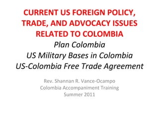 CURRENT US FOREIGN POLICY, TRADE, AND ADVOCACY ISSUES RELATED TO COLOMBIA Plan Colombia US Military Bases in Colombia US-Colombia Free Trade Agreement Rev. Shannan R. Vance-Ocampo Colombia Accompaniment Training Summer 2011 