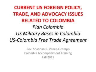 CURRENT US FOREIGN POLICY, TRADE, AND ADVOCACY ISSUES RELATED TO COLOMBIA Plan Colombia US Military Bases in Colombia US-Colombia Free Trade Agreement Rev. Shannan R. Vance-Ocampo Colombia Accompaniment Training Fall 2011 