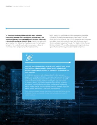 Blockchain | Inspiring an evolution in commerce
10
As solutions involving tokens become more common,
companies can now address concerns about privacy and
unauthorized data sharing by explicitly offering their users
a payment in exchange for their data. Consumers may readily
agree to allow their data to be shared so long as they believe the
company they are dealing with is being transparent about its
intentions, and is compensating them appropriately.
Digital identity solutions have also been developed to give people
confidence about who they are interacting with online. Civic is a
digital identity company that offers to help businesses and individuals
control and protect personal information with blockchain-based
identity verification solutions. Through their platform, Civic offers an
identity verification API, as well as assistance with login credentials,
age verification, and know your customer (KYC) compliance.
The Civic App, enables users to verify their identity once, store
their verified credentials on a mobile device, and provide
verified credentials on-demand to requesting parties to prove
their identity.
In 2018, Civic partnered with Anheuser-Busch InBev to create a
crypto beer vending machine showcasing anonymous age verification
technology. With that a credential, the app user can scan a Civic QR
code on the beer vending machine to verify the app user is over
21, without sharing any additional information, like age or identity
documents. Civic’s platform also allows businesses to implement
secure private sign-up and login, giving users the ability to log in to a
web or mobile app without a username and password.
These solutions may gain enough to generate an interoperable Digital Identity.
An identity that can be created by the user and then used anywhere with
reliable attributes.
10
 