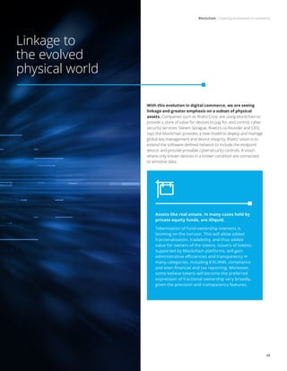 Blockchain | Inspiring an evolution in commerce
11
Linkage to
the evolved
physical world
With this evolution in digital commerce, we are seeing
linkage and greater emphasis on a subset of physical
assets. Companies such as Rivetz Corp. are using blockchain to
provide a store of value for devices to pay for, and control, cyber
security services. Steven Sprague, Rivetz’s co-founder and CEO,
says the blockchain provides a new model to deploy and manage
global key management and device integrity. Rivetz’ vision is to
extend the software-defined network to include the endpoint
device, and provide provable cybersecurity controls. A vision
where only known devices in a known condition are connected
to sensitive data.
Assets like real estate, in many cases held by
private equity funds, are illiquid.
Tokenization of fund ownership interests is
looming on the horizon. This will allow added
fractionalization, tradability, and thus added
value for owners of the tokens. Issuers of tokens,
supported by blockchain platforms, will gain
administrative efficiencies and transparency in
many categories, including KYC/AML compliance
and even financial and tax reporting. Moreover,
some believe tokens will become the preferred
expression of fractional ownership very broadly,
given the precision and transparency features.
 