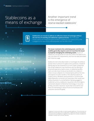 Blockchain | Inspiring an evolution in commerce
12
1
“Stablecoin” in this article refers to reserve-backed stablecoins. This article does not
address less proven types such as “algorithmic” stablecoins that are not backed by
reserves but are controlled by an algorithm that adjusts the number of stablecoins
available in tandem with consumer demand.
The issuer maintains the underlying asset, and the coin
stability generally requires users to trust that the issuer
is properly managing the underlying assets. Issuers of
stablecoins use blockchain to track and confirm the balance of a
user, lock down KYC requirements, and track the data associated
with historical usage.
Stablecoins tied to fiat allow traders on exchanges the ability to
quickly move in and out of cryptocurrency positions, instead of
waiting days for fiat movement to or from a bank. Enterprises
that accept stablecoins may incentivize users by offering an
enhanced experience, better access, or additional benefits.
Users can also move money across borders to a relative in
need or to put a deposit on a rental property without the time
and expense of a wire transfer or the value fluctuations of
cryptocurrency. Residents and businesses in countries with
hyperinflationary currencies can now protect their assets and
conduct business in a normal fashion. By being pegged to
traditional currency, stablecoins may prove to be the bridge to
mainstream adoption of blockchain technology in insurance,
lending, and other industries. Issuers like Circle, Gemini and
Paxos are attempting to reduce friction for businesses and
consumers around the globe.
Stablecoins as a
means of exchange
Another important trend
is the emergence of
reserve-backed stablecoins1
Blockchain | Inspiring an evolution in commerce
Stablecoins are meant to address an effective means of exchange without
the worries of volatility of traditional cryptocurrencies. Much like paper
money used to be linked to the gold standard, a stablecoin is a cryptocurrency that
is pegged to the value of an underlying asset, such as USD or Euro.
12
 