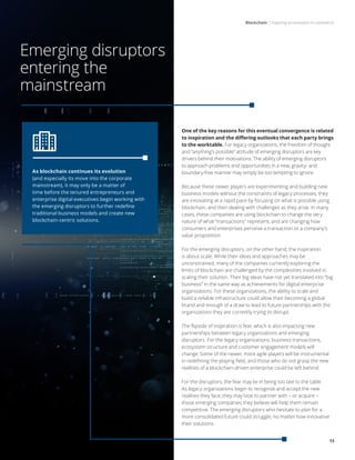 Blockchain | Inspiring an evolution in commerce
13
Emerging disruptors
entering the
mainstream
One of the key reasons for this eventual convergence is related
to inspiration and the differing outlooks that each party brings
to the worktable. For legacy organizations, the freedom of thought
and “anything’s possible” attitude of emerging disruptors are key
drivers behind their motivations. The ability of emerging disruptors
to approach problems and opportunities in a new, gravity- and
boundary-free manner may simply be too tempting to ignore.
Because these newer players are experimenting and building new
business models without the constraints of legacy processes, they
are innovating at a rapid pace by focusing on what is possible using
blockchain, and then dealing with challenges as they arise. In many
cases, these companies are using blockchain to change the very
nature of what “transactions” represent, and are changing how
consumers and enterprises perceive a transaction or a company’s
value proposition.
For the emerging disruptors, on the other hand, the inspiration
is about scale. While their ideas and approaches may be
unconstrained, many of the companies currently exploring the
limits of blockchain are challenged by the complexities involved in
scaling their solution. Their big ideas have not yet translated into “big
business” in the same way as achievements for digital enterprise
organizations. For these organizations, the ability to scale and
build a reliable infrastructure could allow their becoming a global
brand and enough of a draw to lead to future partnerships with the
organizations they are currently trying to disrupt.
The flipside of inspiration is fear, which is also impacting new
partnerships between legacy organizations and emerging
disruptors. For the legacy organizations, business transactions,
ecosystem structure and customer engagement models will
change. Some of the newer, more agile players will be instrumental
in redefining the playing field, and those who do not grasp the new
realities of a blockchain-driven enterprise could be left behind.
For the disruptors, the fear may lie in being too late to the table.
As legacy organizations begin to recognize and accept the new
realities they face, they may look to partner with – or acquire –
those emerging companies they believe will help them remain
competitive. The emerging disruptors who hesitate to plan for a
more consolidated future could struggle, no matter how innovative
their solutions.
As blockchain continues its evolution
(and especially its move into the corporate
mainstream), it may only be a matter of
time before the tenured entrepreneurs and
enterprise digital executives begin working with
the emerging disruptors to further redefine
traditional business models and create new
blockchain-centric solutions.
 