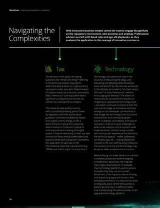 Blockchain | Inspiring an evolution in commerce
14
Navigating the
Complexities
Blockchain | Inspiring an evolution in commerce
Technology
Technology consultants are now in the
business of debunking the blogs, and
educating and debating what blockchain
does and doesn’t do. We see new vernacular
in the debates as to what is “on-chain versus
off-chain,” or how “tokenomics” need to
encourage good behavior. The advent of
new protocols and platforms requires re-
imagining an appropriate technology stack
– one which continues to evolve at both the
core and the edge, as innovative solutions
emerge across developer communities to
help bridge the technology from its current
nascent form to an enterprise-grade
future. Scalability, accessibility, and ease of
operation continue to pose challenges to
wider-scale adoption and ecosystem-wide
implementation. Orchestrating a simple
and intuitive user experience that abstracts
the technical aspects – wallet, addresses,
certificates, gas, etc. – making blockchain
invisible to the user and focusing instead on
the business process and terminology may
be key to wider acceptance and success.
While building a scalable blockchain solution
is complex, processes deserve ongoing
consideration. Blockchain has inspired
many legacy businesses to re-evaluate
their technology platforms and processes,
and while they may not end up with
blockchain, it has inspired creative thinking
and questioning apparent barriers. With
emerging commerce, it is important to think
strategically about where the business is
likely to go and how it is different rather
than merely being the same business on an
upgraded technology platform.
Tax
Tax advisors in this space are asking
questions like “What’s the thing?” referring
to the technical analysis required to
determine what a token or cryptocurrency
represents under a tax lens. Determination
of cryptocurrency as a security, commodity,
debt, inventory or cash equivalent bears
significant consequence to income tax,
indirect tax, and payroll tax analysis.
This varies by state and by country,
with a constantly evolving point of view
by regulators and little authoritative
guidance. Commerce enabled by tokens
and cryptocurrency brings us into a
world of barter transactions requiring
determinations of character (capital vs.
ordinary) and basis tracking of fungible
assets. It may be necessary to chart out new
transaction flows among stakeholders and
question what each transaction represents,
the application of sales tax or VAT,
informational reporting requirements (e.g.,
1099s), and how to report on a tax return.
With innovative business models comes the need to engage thoughtfully
on the regulatory environment, best practices and strategy. Professional
advisors are left with dated rules and age-old playbooks, as they
evaluate the application to this new age of innovative commerce.
14
 