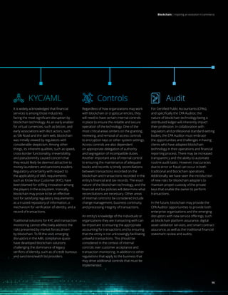15
Blockchain | Inspiring an evolution in commerce
KYC/AML
It is widely acknowledged that financial
services is among those industries
facing the most significant disruption by
blockchain technology. As an early enabler
for virtual currencies, such as bitcoin, and
early associations with illicit actors, such
as Silk Road and the dark web, blockchain
was initially viewed by regulators with
considerable skepticism. Among other
things, its inherent qualities, such as speed,
cross-border functionality, irreversibility,
and pseudonimity caused concern that
they would likely be deemed attractive to
money launderers and sanctions evaders.
Regulatory uncertainty with respect to
the applicability of AML requirements
such as Know Your Customer (KYC), have
been blamed for stifling innovation among
the players in the ecosystem. Ironically,
blockchain may prove to be an effective
tool for satisfying regulatory requirements
as a trusted repository of information, a
mechanism for verification of identity, and a
record of transactions.
Traditional solutions for KYC and transaction
monitoring cannot effectively address the
risks presented by market forces driven
by blockchain. To fill the void, emerging
disruptors in the AML compliance space
have developed blockchain solutions
challenging the dominance of legacy
verifiers of identity, such as of credit bureaus
and sanctions/watch list providers.
Audit
For Certified Public Accountants (CPAs),
and specifically the CPA Auditor, the
nature of blockchain technology being a
distributed ledger will inherently impact
their profession. In collaboration with
regulators and professional standard-setting
bodies, the CPA Auditor must embrace
the opportunities and challenges in having
clients who have adopted blockchain
technology in their operations and financial
reporting process. There may be increased
transparency and the ability to automate
routine audit tasks. However, inaccuracies
due to error or fraud can occur in both
traditional and blockchain operations.
Additionally, we have seen the introduction
of new risks for blockchain adopters to
maintain proper custody of the private
keys that enable the owner to perform
transactions.
In the future, blockchain may provide the
CPA Auditor opportunities to provide both
enterprise organizations and the emerging
disruptors with new service offerings, such
as blockchain platform assurance, digital
asset validation services, and smart contract
assurance, as well as the traditional financial
statement review and audits.
Controls
Regardless of how organizations may work
with blockchain or cryptocurrencies, they
will need to have certain internal controls
in place to ensure the reliable and secure
operation of the technology. One of the
most critical areas centers on the granting,
reviewing, and removal of access controls
to encryption keys or other system settings.
Access controls are also dependent
on appropriate delegation of authority
and segregation of incompatible duties.
Another important area of internal control
to ensuring the maintenance of adequate
books and records is timely reconciliations
between transactions recorded on the
blockchain and transactions recorded in the
entity’s financial and tax records. The exact
nature of the blockchain technology, and the
financial and tax policies will determine what
reconciliations are necessary. Other areas
of internal control to be considered include
change management, business continuity,
and processing integrity of transactions.
An entity’s knowledge of the individuals or
organizations they are transacting with can
be important to ensuring the appropriate
accounting for transactions and to ensuring
that the entity is not unknowingly facilitating
unlawful transactions. This should be
considered in the context of internal
controls over customer acceptance and
transaction monitoring, in addition to other
regulations that apply to the business that
may drive additional controls that must be
implemented.
15
 