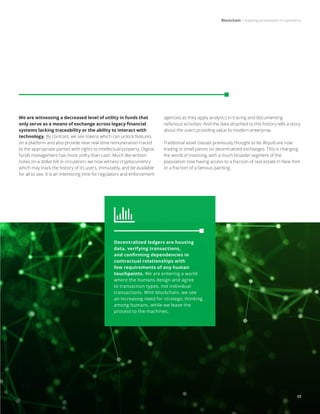 Blockchain | Inspiring an evolution in commerce
17
We are witnessing a decreased level of utility in funds that
only serve as a means of exchange across legacy financial
systems lacking traceability or the ability to interact with
technology. By contrast, we see tokens which can unlock features
on a platform and also provide near real-time remuneration traced
to the appropriate parties with rights to intellectual property. Digital
funds management has more utility than cash. Much like written
notes on a dollar bill in circulation, we now witness cryptocurrency
which may track the history of its users, immutably, and be available
for all to see. It is an interesting time for regulators and enforcement
agencies as they apply analytics in tracing and documenting
nefarious activities. And the data attached to this history tells a story
about the users providing value to modern enterprise.
Traditional asset classes previously thought to be illiquid are now
trading in small pieces on decentralized exchanges. This is changing
the world of investing, with a much broader segment of the
population now having access to a fraction of real estate in New York
or a fraction of a famous painting.
Decentralized ledgers are housing
data, verifying transactions,
and confirming dependencies in
contractual relationships with
few requirements of any human
touchpoints. We are entering a world
where the humans design and agree
to transaction types, not individual
transactions. With blockchain, we see
an increasing need for strategic thinking
among humans, while we leave the
process to the machines.
17
 