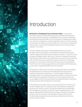 Blockchain | Inspiring an evolution in commerce
3
Introduction
Blockchain is changing the face of business today. It is pushing the
boundaries of what is possible, allowing dynamics between businesses and
consumers that were previously unimaginable because of the immutability of
shared data transacted broadly across an ecosystem of multiple parties. Right
now, someone, somewhere, is creating a blockchain solution to drive innovation
and disruption of traditional business models. This is occurring in virtually every
industry and in most jurisdictions globally. Indeed, we are now witnessing an
evolution in commerce.
Last year, Deloitte conducted its 2018 Global Blockchain Survey, which
focused on blockchain adoption among enterprise organizations looking to
transform legacy-constrained business solutions to remain—or become—more
competitive in global markets. More than 41 percent of respondents said they
expected their organizations to bring blockchain into production within the next
year. Our 2019 Survey cast a wider net to capture the opinions of “emerging
disruptors,” the new entrants who build their businesses around blockchain
from the start. Our findings suggest that these entrepreneurial innovators play
a critical role in shaping the larger blockchain ecosystem.
According to our 2019 survey, 45 percent of emerging disruptors have already
brought blockchain to production, while slightly less than one quarter of
enterprise respondents say they have. In a similar regard, 90 percent of
emerging disruptors are actively hiring blockchain talent, in contrast to less than
half of enterprise respondents. What these and other data points from our
survey suggest is that the focused energy of emerging disruptors is a key factor
driving innovation within the blockchain community.
In the blockchain ecosystem, there are new characteristics of innovators and
founders. Deloitte sees an increasing number of entrepreneurs, frequently
paired up with industry veterans, starting new organizations with bold ideas
who leverage their experience to execute. These “emerging disruptors” are
approaching blockchain differently than their legacy competitors. Emerging
disruptors are not thinking incrementally about change, rather they are
fundamentally changing how business is being conducted across industry
sectors around the world.
 