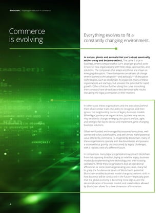 Blockchain | Inspiring an evolution in commerce
4
In nature, plants and animals that can’t adapt eventually
wither away and become extinct. The same is true in
business, where companies that can’t adapt get pushed aside
in favor of new organizations with fresh ideas, approaches, and
solutions. The companies that adapt and thrive are known as
emerging disruptors. These companies are drivers of change
when it comes to the adoption—and advocacy—of disruptive
technologies, such as blockchain. As expected, many of these
organizations are startups, but possess the potential for rapid
growth. Others that are further along the curve in evolving
their concepts have already recorded demonstrable results
disrupting the legacy companies in their markets.
In either case, these organizations and the executives behind
them share similar traits: the ability to recognize, and then
ignore, the longstanding norms of legacy business models.
While legacy enterprise organizations, by their very nature,
may be slow to change, emerging disruptors are fast, agile,
and willing to fail fast to devise and implement game-changing
business solutions.
Often well-funded and managed by seasoned executives, well
connected to key stakeholders, and well versed in the potential
value offered by commerce re-imagined by blockchain, many of
these organizations operate with few boundaries and possess
a vision without gravity, unconstrained by legacy challenges,
with a realistic view of a different future.
In comparison, many legacy organizations approach blockchain
from the opposing direction, trying to redefine legacy business
models by implementing new technology into their existing
operations. While these organizations look at operational
efficiencies or some revenue generating use cases, many fail
to grasp the fundamental tenets of blockchain’s potential.
Blockchain-enabled business model change is a seismic shift in
how business will be conducted in the future—especially given
that the global economy is becoming more digital, and the
decentralization of business models and stakeholders allowed
by blockchain allows for a new dimension of innovation.
Commerce
is evolving
Everything evolves to fit a
constantly changing environment.
Blockchain | Inspiring an evolution in commerce
4
 