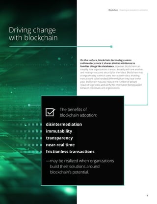 Blockchain | Inspiring an evolution in commerce
5
Driving change
with blockchain
On the surface, blockchain technology seems
rudimentary since it shares similar attributes to
familiar things like databases. However, blockchain can
simplify how organizations transact broadly with one another,
and retain privacy and security for their data. Blockchain may
change the way in which users interact with data, enabling
transactions to be handled differently than they have in the
past. Blockchain may also reduce the number of people
required to process and verify the information being passed
between individuals and organizations.
The benefits of
blockchain adoption:
disintermediation
immutability
transparency
near-real time
frictionless transactions
—may be realized when organizations
build their solutions around
blockchain’s potential.
 