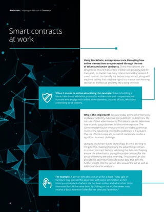 Blockchain | Inspiring an evolution in commerce
6
Using blockchain, entrepreneurs are disrupting how
online transactions are processed through the use
of tokens and smart contracts. These mechanisms are
designed to ensure that content creators are properly paid for
their work, no matter how many times it is resold or reused. A
smart contract can identify the parties to a contract, along with
any third parties that may have rights to a transaction involving
services or intellectual property, like a song or movie.
Blockchain | Inspiring an Evolution in Commerce
Why is this important? Because today, online advertisers rely
on data provided by individual site publishers to determine the
success of their advertisements. This data is used to determine
how much to pay publishers for the online exposure. The
current model may be error prone and unreliable, given that
much of the data being provided to publishers is fraudulent.
The use of bots to view ads instead of real people can be a
significant business challenge.
Using its blockchain-based technology, Brave is working to
mitigate this challenge by linking the advertising contract,
in a smart contract fashion, validating the data, and helping
ensure the advertiser is paying the proper amount for the
actual viewership the ad is receiving. This system can also
provide the advertiser with additional data that delivers
further insight into the person who viewed the ad, as well as
additional data for analytics.
When it comes to online advertising, for example: Brave is building a
blockchain-based validation protocol to authenticate and compensate real
humans who engage with online advertisements, instead of bots, which are
pretending to be viewers.
For example: A person who clicks on an ad for a Black Friday sale on
furniture may provide the advertiser with some information on her
history—a snapshot of where she has been online, and what other items
interested her. At the same time, by clicking on the ad, the viewer may
receive a Basic Attention Token for her time and “attention.”
Smart contracts
at work
Blockchain | Inspiring an evolution in commerce
6
 