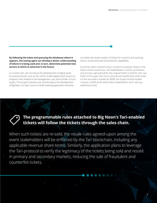 Blockchain | Inspiring an evolution in commerce
7
By following the token and querying the databases where it
appears, the issuing agent can develop a better understanding
of where it is being used and, in turn, determine potential new
sectors in which to advertise in the future.
In a similar vein, we can look at the development of digital asset-
focused protocols, such as Tari, which enable digital asset issuers to
program rules related to the management, use, and transfer of such
assets. The project’s backers are contributing to the development
of Big Neon, an open source mobile ticketing application that aims
to enable the resale markets of tickets for concerts and sporting
events, to demonstrate the protocol’s capabilities.
Currently, when someone buys a ticket to a popular show or the
latest concert world tour, the stakeholders—artists, promoters
and venues—get paid when the original ticket is sold for, let’s say,
$200. If the buyer then turns around and resells that same ticket
on the secondary market for $500, the buyer-turned-reseller
receives a $300 profit while these stakeholders don’t see any
additional funds.
The programmable rules attached to Big Neon’s Tari-enabled
tickets will follow the tickets through the sales chain.
When such tickets are re-sold, the resale rules agreed-upon among the
event stakeholders will be enforced by the Tari blockchain, including any
applicable revenue share terms. Similarly, the application plans to leverage
the Tari-protocol to verify the legitimacy of the tickets being sold and resold
in primary and secondary markets, reducing the sale of fraudulent and
counterfeit tickets.
7
 