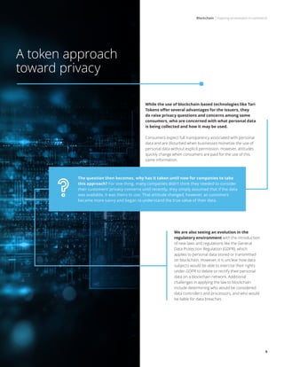 Blockchain | Inspiring an evolution in commerce
9
While the use of blockchain-based technologies like Tari
Tokens offer several advantages for the issuers, they
do raise privacy questions and concerns among some
consumers, who are concerned with what personal data
is being collected and how it may be used.
Consumers expect full transparency associated with personal
data and are disturbed when businesses monetize the use of
personal data without explicit permission. However, attitudes
quickly change when consumers are paid for the use of this
same information.
A token approach
toward privacy
We are also seeing an evolution in the
regulatory environment with the introduction
of new laws and regulations like the General
Data Protection Regulation (GDPR), which
applies to personal data stored or transmitted
on blockchain. However, it is unclear how data
subjects would be able to exercise their rights
under GDPR to delete or rectify their personal
data on a blockchain network. Additional
challenges in applying the law to blockchain
include determining who would be considered
data controllers and processors, and who would
be liable for data breaches.
The question then becomes, why has it taken until now for companies to take
this approach? For one thing, many companies didn’t think they needed to consider
their customers’ privacy concerns until recently; they simply assumed that if the data
was available, it was theirs to use. That attitude changed, however, as customers
became more savvy and began to understand the true value of their data.
 