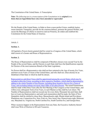 The Constitution of the United States: A Transcription

  ote: The following text is a transcription of the Constitution in its original form.
Items that are hyperlinked have since been amended or superseded.



We the People of the United States, in Order to form a more perfect Union, establish Justice,
insure domestic Tranquility, provide for the common defence, promote the general Welfare, and
secure the Blessings of Liberty to ourselves and our Posterity, do ordain and establish this
Constitution for the United States of America.



Article. I.

Section. 1.

All legislative Powers herein granted shall be vested in a Congress of the United States, which
shall consist of a Senate and House of Representatives.

Section. 2.

The House of Representatives shall be composed of Members chosen every second Year by the
People of the several States, and the Electors in each State shall have the Qualifications requisite
for Electors of the most numerous Branch of the State Legislature.

No Person shall be a Representative who shall not have attained to the Age of twenty five Years,
and been seven Years a Citizen of the United States, and who shall not, when elected, be an
Inhabitant of that State in which he shall be chosen.

Representatives and direct Taxes shall be apportioned among the several States which may be
included within this Union, according to their respective Numbers, which shall be determined by
adding to the whole Number of free Persons, including those bound to Service for a Term of
Years, and excluding Indians not taxed, three fifths of all other Persons. The actual Enumeration
shall be made within three Years after the first Meeting of the Congress of the United States, and
within every subsequent Term of ten Years, in such Manner as they shall by Law direct. The
Number of Representatives shall not exceed one for every thirty Thousand, but each State shall
have at Least one Representative; and until such enumeration shall be made, the State of New
Hampshire shall be entitled to chuse three, Massachusetts eight, Rhode-Island and Providence
Plantations one, Connecticut five, New-York six, New Jersey four, Pennsylvania eight, Delaware
one, Maryland six, Virginia ten, North Carolina five, South Carolina five, and Georgia three.

When vacancies happen in the Representation from any State, the Executive Authority thereof
shall issue Writs of Election to fill such Vacancies.
 