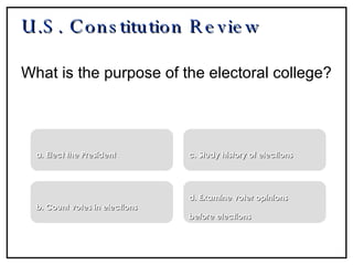 U.S. Constitution Review What is the purpose of the electoral college? a. Elect the President b. Count votes in elections c. Study history of elections d. Examine voter opinions  before elections 