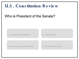 U.S. Constitution Review Who is President of the Senate? a. Senate elects him/her b. President appoints him/her c. Chief Justice d. Vice President of U.S. 