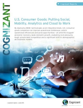 U.S. Consumer Goods: Putting Social,
Mobility, Analytics and Cloud to Work
By deploying SMAC technologies as an integrated stack, U.S. consumer
goods companies can improve operational nimbleness, unlock
operational efficiencies and grow opportunities – all amid the sluggish
economic recovery, weak domestic growth, unabating cost pressures,
tough private label competition and a significant shift in demographics
and business models.
•	 Cognizant Reports
cognizant reports | June 2013
 