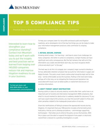 ComplianCe




                 Top 5 ComplianCe Tips
                 Practical Steps to Reduce Information Management Risk and Improve Compliance




                                             To help your company lower its risk profile and boost audit and litigation
                                             readiness, we’ve developed a list of the top five things you can do today to make
             Interested to learn how to
                                             your information management practices a key contributor to ongoing
             strengthen your                 compliance.
             compliance standing?
             Contact Iron Mountain           1. ReTain, seCuRe, Dispose
             today and we’ll work with       Knowing what to keep — for how long — and how to store it are challenges for
                                             many companies. And when it comes to compliance, a single misstep can have
             you to put the insights
                                             significant and costly consequences. But the fact remains that with all of the
             and best practices we’ve        information you create and distribute each day, you must recognize what’s
             learned from helping over       critical and what’s just “in the way.”
             140,000 companies
                                             The best way to do this is to engage your company’s legal counsel to develop a
             reduce risk and improve
                                             formal, defensible retention schedule that accounts for information in paper and
             litigation readiness to use     digital formats. This policy must clearly outline what should be kept and for how
             in your business.               long — and be enforceable across the business. Putting in the hard work today
                                             will pay off in the long run by mitigating the financial and reputation risk
                                             associated with issues such as failed audits or inadvertent disclosures of
                                             sensitive information.
              To find out more, call
              800-899-IRON, or visit
              ironmountain.com/compliance.   2. Don’T FoRgeT abouT DesTRuCTion
                                             Having a policy in place to securely destroy records after their useful lives is an
                                             important part of records and information management (RIM) compliance. But
                                             what if a record marked for destruction is suddenly needed for discovery? If you
                                             can’t put a quick stop to this process, you may find yourself subject to fines and
                                             other penalties related to the inadequate preservation of records.

                                             Given the ramifications of failing to produce the appropriate records during
                                             litigation, it’s important that your RIM practice includes a formal destruction
                                             hold policy. And be sure to develop procedures — and leverage supporting
                                             technologies — that allow you to enforce the policy across the business. With
                                             this in place you’ll be able to suspend the disposal of any paper or electronic
                                             record that is relevant to a pending investigation or audit.




                                                                                 800 899 IRON (4766) / ironmountain.com            1
 